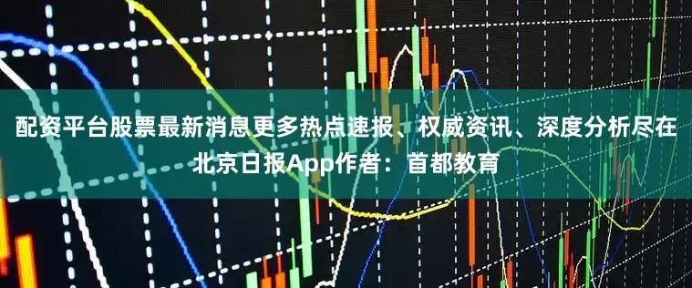 配资平台股票最新消息更多热点速报、权威资讯、深度分析尽在北京日报App作者：首都教育