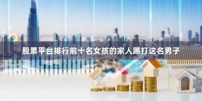 股票平台排行前十名女孩的家人踢打这名男子