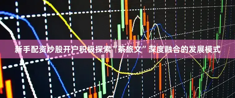 新手配资炒股开户积极探索“茶旅文”深度融合的发展模式