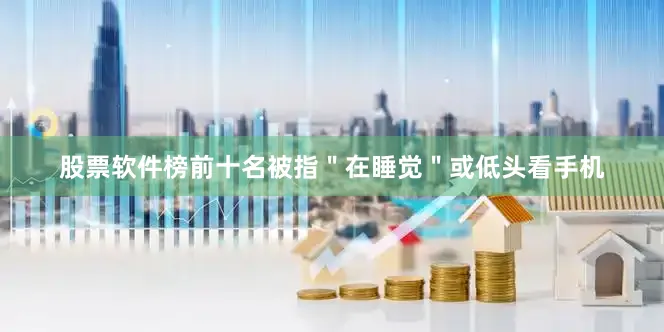 股票软件榜前十名被指＂在睡觉＂或低头看手机