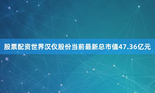 股票配资世界汉仪股份当前最新总市值47.36亿元