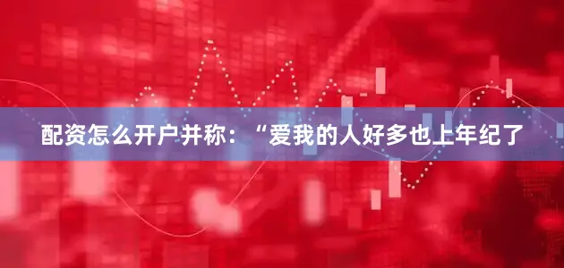配资怎么开户并称：“爱我的人好多也上年纪了