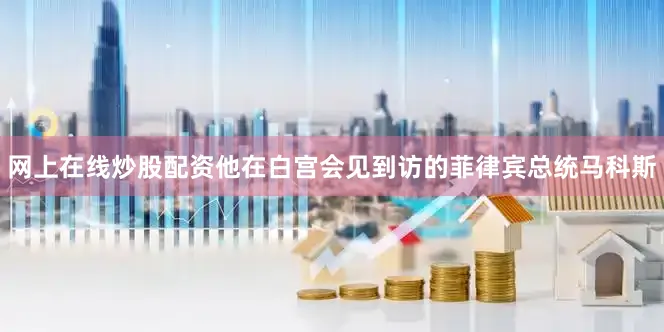 网上在线炒股配资他在白宫会见到访的菲律宾总统马科斯