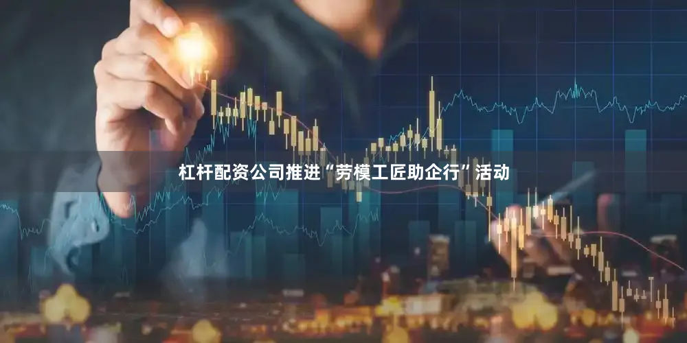 杠杆配资公司推进“劳模工匠助企行”活动