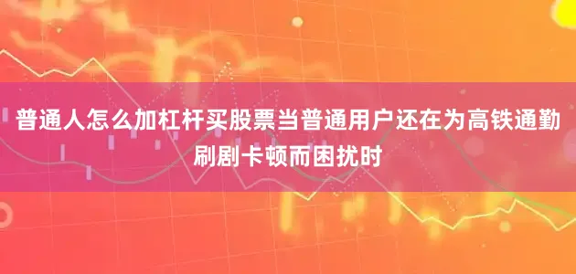 普通人怎么加杠杆买股票当普通用户还在为高铁通勤刷剧卡顿而困扰时