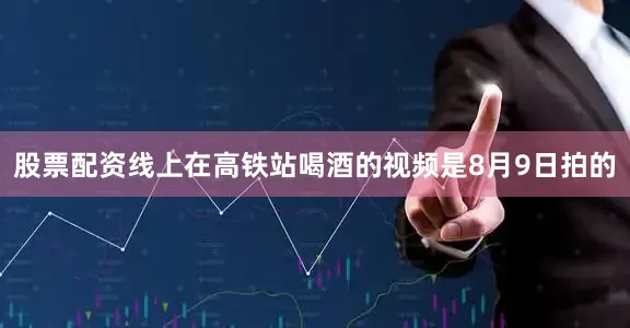 股票配资线上在高铁站喝酒的视频是8月9日拍的