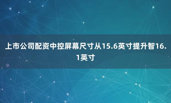 上市公司配资中控屏幕尺寸从15.6英寸提升智16.1英寸