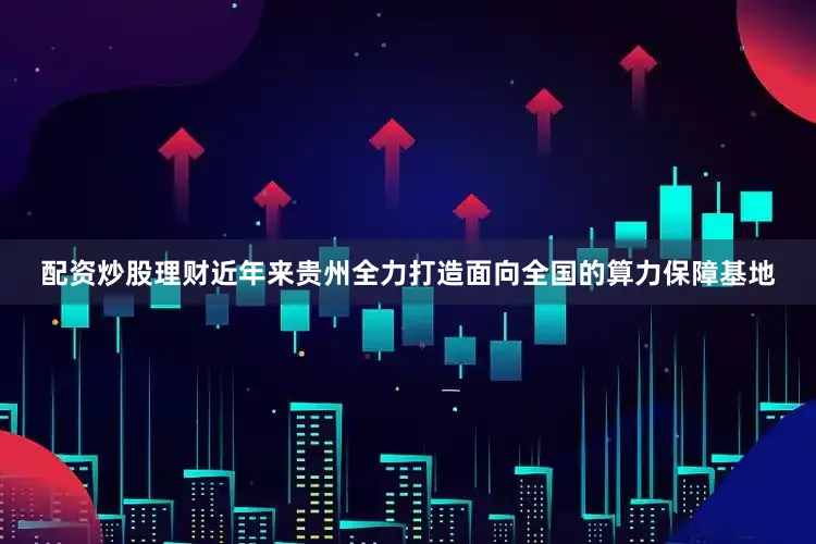 配资炒股理财近年来贵州全力打造面向全国的算力保障基地