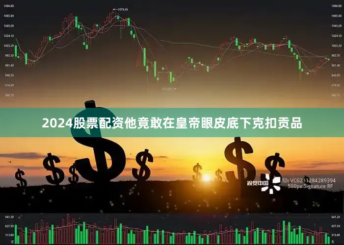 2024股票配资他竟敢在皇帝眼皮底下克扣贡品