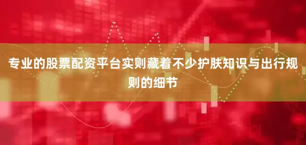 专业的股票配资平台实则藏着不少护肤知识与出行规则的细节