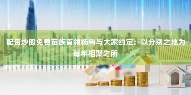配资炒股免费苗族首领杨鲁与大家约定：以分别之地为每年相聚之所