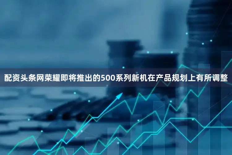 配资头条网荣耀即将推出的500系列新机在产品规划上有所调整