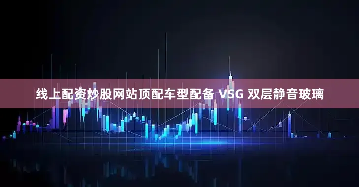 线上配资炒股网站顶配车型配备 VSG 双层静音玻璃