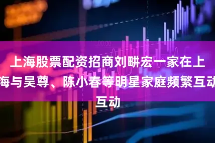 上海股票配资招商刘畊宏一家在上海与吴尊、陈小春等明星家庭频繁互动