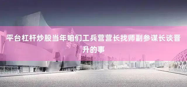 平台杠杆炒股当年咱们工兵营营长找师副参谋长谈晋升的事